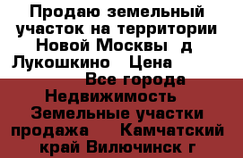 Продаю земельный участок на территории Новой Москвы, д. Лукошкино › Цена ­ 1 450 000 - Все города Недвижимость » Земельные участки продажа   . Камчатский край,Вилючинск г.